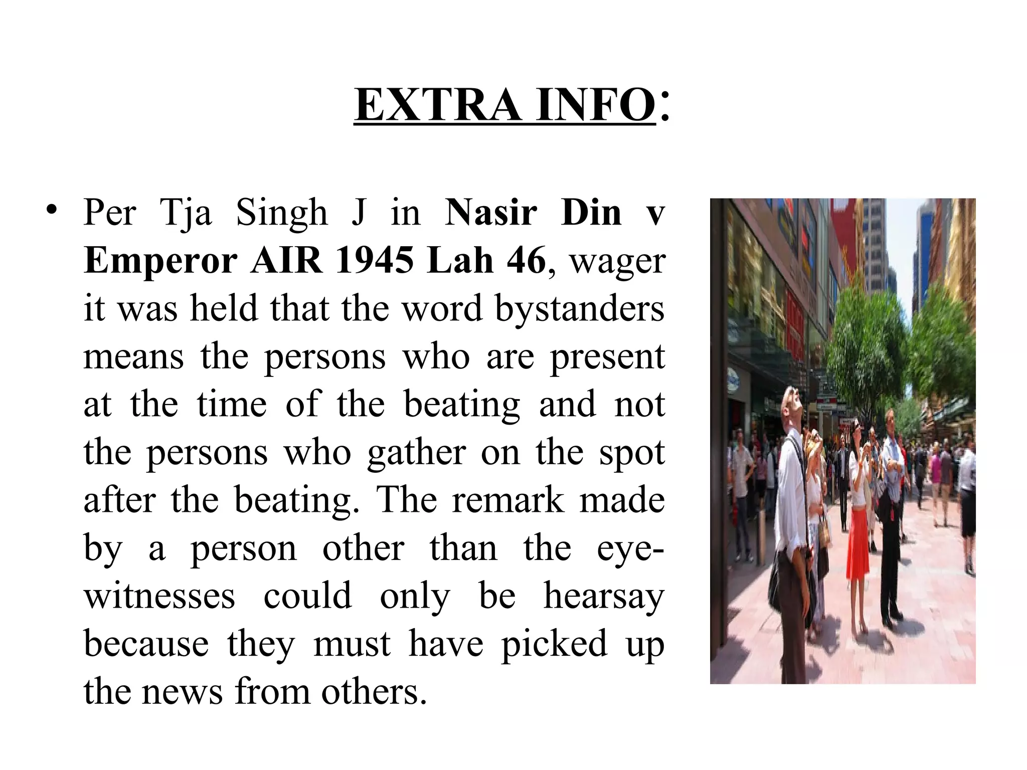 EXTRA INFO:
• Per Tja Singh J in Nasir Din v
Emperor AIR 1945 Lah 46, wager
it was held that the word bystanders
means the persons who are present
at the time of the beating and not
the persons who gather on the spot
after the beating. The remark made
by a person other than the eye-
witnesses could only be hearsay
because they must have picked up
the news from others.
 