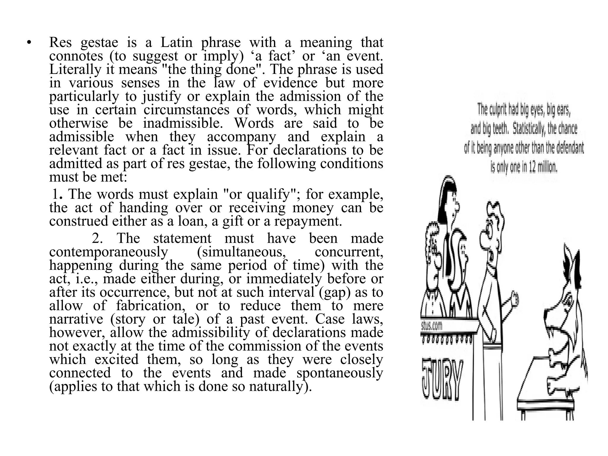 • Res gestae is a Latin phrase with a meaning that
connotes (to suggest or imply) ‘a fact’ or ‘an event.
Literally it means "the thing done". The phrase is used
in various senses in the law of evidence but more
particularly to justify or explain the admission of the
use in certain circumstances of words, which might
otherwise be inadmissible. Words are said to be
admissible when they accompany and explain a
relevant fact or a fact in issue. For declarations to be
admitted as part of res gestae, the following conditions
must be met:
1. The words must explain "or qualify"; for example,
the act of handing over or receiving money can be
construed either as a loan, a gift or a repayment.
2. The statement must have been made
contemporaneously (simultaneous, concurrent,
happening during the same period of time) with the
act, i.e., made either during, or immediately before or
after its occurrence, but not at such interval (gap) as to
allow of fabrication, or to reduce them to mere
narrative (story or tale) of a past event. Case laws,
however, allow the admissibility of declarations made
not exactly at the time of the commission of the events
which excited them, so long as they were closely
connected to the events and made spontaneously
(applies to that which is done so naturally).
 