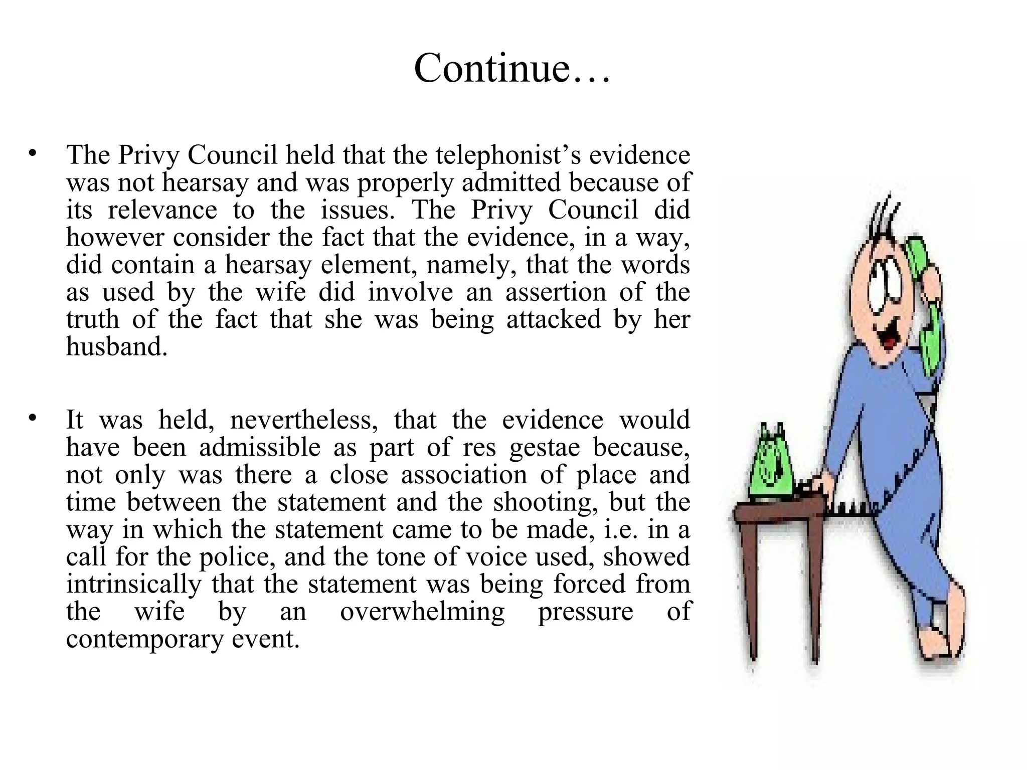 Continue…
• The Privy Council held that the telephonist’s evidence
was not hearsay and was properly admitted because of
its relevance to the issues. The Privy Council did
however consider the fact that the evidence, in a way,
did contain a hearsay element, namely, that the words
as used by the wife did involve an assertion of the
truth of the fact that she was being attacked by her
husband.
• It was held, nevertheless, that the evidence would
have been admissible as part of res gestae because,
not only was there a close association of place and
time between the statement and the shooting, but the
way in which the statement came to be made, i.e. in a
call for the police, and the tone of voice used, showed
intrinsically that the statement was being forced from
the wife by an overwhelming pressure of
contemporary event.
 