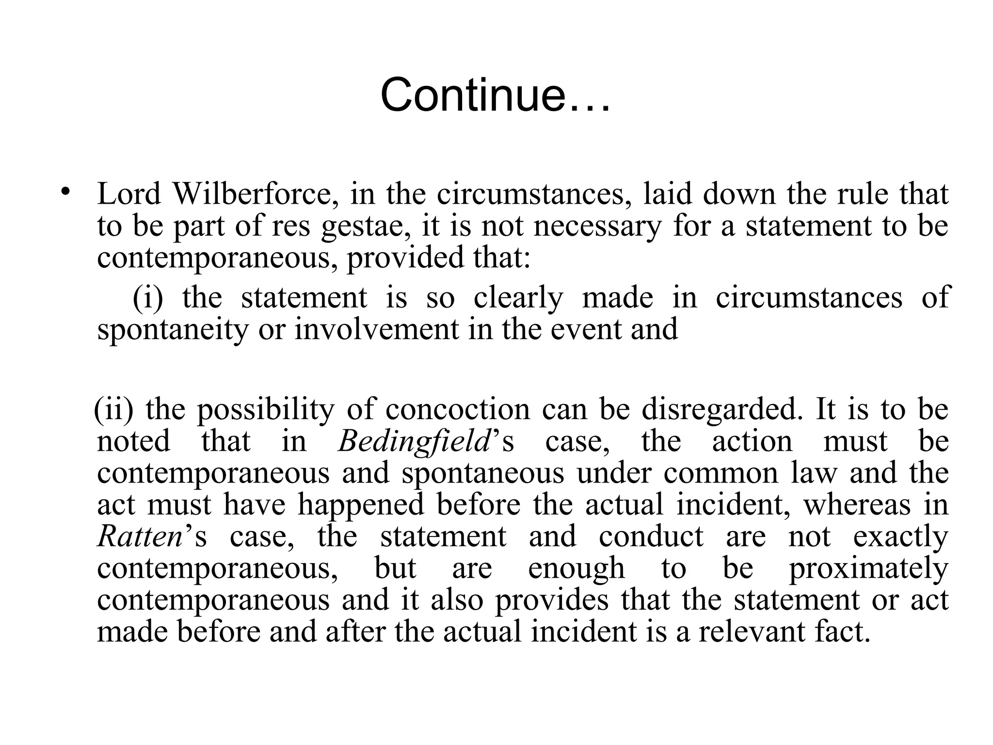 Continue…
• Lord Wilberforce, in the circumstances, laid down the rule that
to be part of res gestae, it is not necessary for a statement to be
contemporaneous, provided that:
(i) the statement is so clearly made in circumstances of
spontaneity or involvement in the event and
(ii) the possibility of concoction can be disregarded. It is to be
noted that in Bedingfield’s case, the action must be
contemporaneous and spontaneous under common law and the
act must have happened before the actual incident, whereas in
Ratten’s case, the statement and conduct are not exactly
contemporaneous, but are enough to be proximately
contemporaneous and it also provides that the statement or act
made before and after the actual incident is a relevant fact.
 