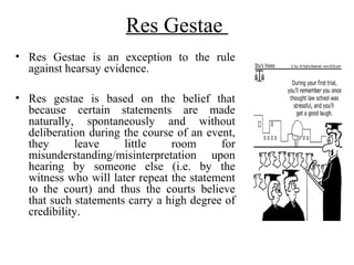 Res Gestae
• Res Gestae is an exception to the rule
against hearsay evidence.
• Res gestae is based on the belief that
because certain statements are made
naturally, spontaneously and without
deliberation during the course of an event,
they leave little room for
misunderstanding/misinterpretation upon
hearing by someone else (i.e. by the
witness who will later repeat the statement
to the court) and thus the courts believe
that such statements carry a high degree of
credibility.
 