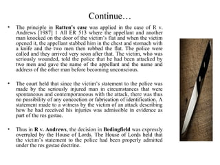 Continue…
• The principle in Ratten’s case was applied in the case of R v.
Andrews [1987] 1 All ER 513 where the appellant and another
man knocked on the door of the victim’s flat and when the victim
opened it, the appellant stabbed him in the chest and stomach with
a knife and the two men then robbed the flat. The police were
called and they arrived very soon after that. The victim, who was
seriously wounded, told the police that he had been attacked by
two men and gave the name of the appellant and the name and
address of the other man before becoming unconscious.
• The court held that since the victim’s statement to the police was
made by the seriously injured man in circumstances that were
spontaneous and contemporaneous with the attack, there was thus
no possibility of any concoction or fabrication of identification. A
statement made to a witness by the victim of an attack describing
how he had received his injuries was admissible in evidence as
part of the res gestae.
• Thus in R v. Andrews, the decision in Bedingfield was expressly
overruled by the House of Lords. The House of Lords held that
the victim’s statement to the police had been properly admitted
under the res gestae doctrine.
 