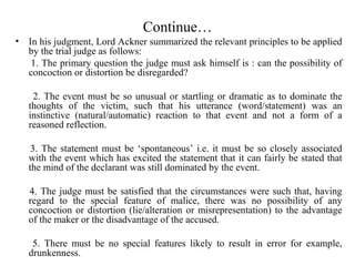 • In his judgment, Lord Ackner summarized the relevant principles to be applied
by the trial judge as follows:
1. The primary question the judge must ask himself is : can the possibility of
concoction or distortion be disregarded?
2. The event must be so unusual or startling or dramatic as to dominate the
thoughts of the victim, such that his utterance (word/statement) was an
instinctive (natural/automatic) reaction to that event and not a form of a
reasoned reflection.
3. The statement must be ‘spontaneous’ i.e. it must be so closely associated
with the event which has excited the statement that it can fairly be stated that
the mind of the declarant was still dominated by the event.
4. The judge must be satisfied that the circumstances were such that, having
regard to the special feature of malice, there was no possibility of any
concoction or distortion (lie/alteration or misrepresentation) to the advantage
of the maker or the disadvantage of the accused.
5. There must be no special features likely to result in error for example,
drunkenness.
Continue…
 