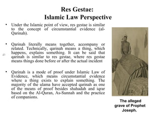 Res Gestae:
Islamic Law Perspective
• Under the Islamic point of view, res gestae is similar
to the concept of circumstantial evidence (al-
Qarinah).
• Qarinah literally means together, accompany or
related. Technically, qarinah means a thing, which
happens, explains something. It can be said that
qarinah is similar to res gestae, where res gestae
means things done before or after the actual incident
• Qarinah is a mode of proof under Islamic Law of
Evidence, which means circumstantial evidence
where a thing exists to explain something. The
majority of the ulama have accepted qarinah as one
of the means of proof besides shahadah and iqrar
based on the Al-Quran, As-Sunnah and the practice
of companions.
The alleged
grave of Prophet
Joseph.
 