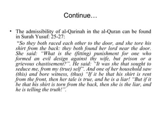 Continue…
• The admissibility of al-Qarinah in the al-Quran can be found
in Surah Yusuf: 25-27:
“So they both raced each other to the door, and she tore his
shirt from the back: they both found her lord near the door.
She said: “What is the (fitting) punishment for one who
formed an evil design against thy wife, but prison or a
grievous chastisement?”. He said: “It was she that sought to
seduce me, from my (true) self”. And one of her household saw
(this) and bore witness, (thus) “If it be that his shirt is rent
from the front, then her tale is true, and he is a liar! “But if it
be that his shirt is torn from the back, then she is the liar, and
he is telling the truth!”.
 