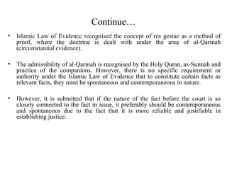 Continue…
• Islamic Law of Evidence recognised the concept of res gestae as a method of
proof, where the doctrine is dealt with under the area of al-Qarinah
(circumstantial evidence).
• The admissibility of al-Qarinah is recognised by the Holy Quran, as-Sunnah and
practice of the companions. However, there is no specific requirement or
authority under the Islamic Law of Evidence that to constitute certain facts as
relevant facts, they must be spontaneous and contemporaneous in nature.
• However, it is submitted that if the nature of the fact before the court is so
closely connected to the fact in issue, it preferably should be contemporaneous
and spontaneous due to the fact that it is more reliable and justifiable in
establishing justice.
 