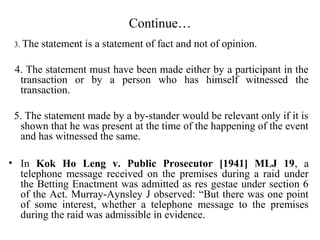 Continue…
3. The statement is a statement of fact and not of opinion.
4. The statement must have been made either by a participant in the
transaction or by a person who has himself witnessed the
transaction.
5. The statement made by a by-stander would be relevant only if it is
shown that he was present at the time of the happening of the event
and has witnessed the same.
• In Kok Ho Leng v. Public Prosecutor [1941] MLJ 19, a
telephone message received on the premises during a raid under
the Betting Enactment was admitted as res gestae under section 6
of the Act. Murray-Aynsley J observed: “But there was one point
of some interest, whether a telephone message to the premises
during the raid was admissible in evidence.
 