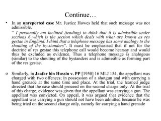 Continue…
• In an unreported case Mr. Justice Howes held that such message was not
admissible.
“ I personally am inclined (tending) to think that it is admissible under
sections 6 which is the section which deals with what are known as res
gestae in England. I think that a telephone message has some analogy to the
shouting of the by-standers”. It must be emphasised that if not for the
doctrine of res gestae this telephone call would become hearsay and would
thus be excluded as evidence. Thus a telephone message is analogous
(similar) to the shouting of the bystanders and is admissible as forming part
of the res gestae.
o Similarly, in Jaafar bin Hussin v. PP [1950] 16 MLJ 154, the appellant was
charged with two offences; in possession of a shotgun and with carrying a
hand grenade at the same time and place. At the trial, the learned judge
directed that the case should proceed on the second charge only. At the trial
of this charge, evidence was given that the appellant was carrying a gun. The
appellant was convicted. On appeal, it was argued that evidence that the
appellant was carrying a gun should not have been admitted because he was
being tried on the second charge only, namely for carrying a hand grenade
 