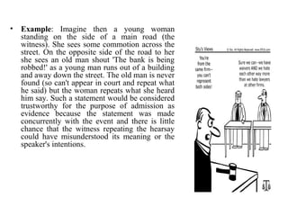 • Example: Imagine then a young woman
standing on the side of a main road (the
witness). She sees some commotion across the
street. On the opposite side of the road to her
she sees an old man shout 'The bank is being
robbed!' as a young man runs out of a building
and away down the street. The old man is never
found (so can't appear in court and repeat what
he said) but the woman repeats what she heard
him say. Such a statement would be considered
trustworthy for the purpose of admission as
evidence because the statement was made
concurrently with the event and there is little
chance that the witness repeating the hearsay
could have misunderstood its meaning or the
speaker's intentions.
 