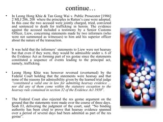 continue…
• In Leong Hong Khie & Tan Gong Wai v. Public Prosecutor [1986]
2 MLJ 206, 208 where the principles in Ratten’s case were adopted.
In this case the two accused were jointly charged, tried, convicted
and sentenced to death for trafficking in heroin. The evidence
against the accused included a testimony by a Senior Customs
Officer, Liew, concerning statements made by two informers (who
were not summoned as witnesses) to him and his superior officer
about the nature of the transaction.
• It was held that the informers’ statements to Liew were not hearsay
but that even if they were, they would be admissible under s. 6 of
the Evidence Act as forming part of res gestae since the statements
constituted a sequence of events leading to the principal act,
namely, trafficking.
• Leong Hong Khie was however reversed (overturned) by the
Federal Court holding that the statements were hearsay and that
none of the reasons for admissibility given by the learned trial judge
“constituted a valid one in law for admitting hearsay evidence ...
nor did any of them come within the statutory exception to the
hearsay rule contained in section 32 of the Evidence Act 1950”.
• The Federal Court also rejected the res gestae argument on the
ground that the statements were made over the course of three days.
Seah FJ, delivering the judgment of the court, said: “No binding
authority has been cited to prove that hearsay evidence spanned
over a period of several days had been admitted as part of the res
gestae”.
 