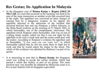 Res Gestae; Its Application In Malaysia
• In the Singapore case of Hamsa Kunju v. Regina [1963] 29
MLJ 228, an event that occurred in the morning was held to be
part of the same transaction as another event that occurred later
in the night. The appellant was convicted on three charges of
causing hurt by a dangerous weapon. In his appeal, the
appellant objected to the admission of the incident that
occurred between him and one Simpson, a fellow labourer, at
the Delta Road worksite on the morning of 21 March 1962, in
which Samsuddin, one of the complainants, intervened. The
appellant struck Simpson when Samsuddin, who was on top of
a piling frame nearby called out that it was not right for the
appellant to hit such a weak man and the union could deal with
the matter. According to Simpson’s evidence the appellant said
to Samsuddin, “if you want you can come too”, to which
Samsuddin replied that he did not come there to fight but to
work and that he would report the matter to the union. The
whole of this evidence was admitted by Buttrose J as part of res
gestae.
• It is interesting to note that in Hamsa Kunju, the Singapore
court was willing to accept the earlier incident, which had
passed a whole day before, as part of res gestae. The same
position may very possibly be adopted by Malaysian court as s.
6 is in pari materia with its Singapore equivalent.
 