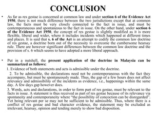 CONCLUSION
• As far as res gestae is concerned at common law and under section 6 of the Evidence Act
1950, there is not much difference between the two jurisdictions except that at common
law, the facts must be very closely connected to the fact in issue, and must be
contemporaneous and spontaneous to the fact in issue. On the other hand, under section 6
of the Evidence Act 1950, the concept of res gestae is slightly modified as it is more
flexible, liberal and wider, where it includes incidents which happened at different times
and places. It is said that s. 6 of the Act is an attempt to codify the common law doctrine
of res gestae, a doctrine born out of the necessity to overcome the cumbersome hearsay
rule. There are however significant differences between the common law doctrine and the
provision of s. 6 which seems to have adopted a more liberal approach.
• Put in a nutshell, the present application of the doctrine in Malaysia can be
summarized as follows:
1. Evidence of both statements and acts is admissible under the doctrine.
2. To be admissible, the declarations need not be contemporaneous with the fact they
accompany, but must be spontaneously made. Thus, the gap of a few hours does not affect
relevancy and admissibility of the incidents as evidence, i.e., happenings within the same
day. A few days gap however does.
3. Words, acts and declarations, in order to form part of res gestae, must be relevant to the
facts in issue. A statement is thus received as part of res gestae because of its relevance via
spontaneity and contemporaneity where “the possibility of concoction can be disregarded”.
Yet being relevant per se may not be sufficient to be admissible. Thus, where there is a
conflict of res gestae and bad character evidence, the statement may be excluded as
irrelevant, hearsay, opinion and tending merely to show bad disposition.
 