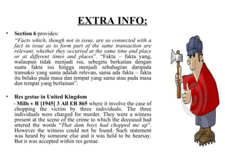 EXTRA INFO:
• Section 6 provides:
“Facts which, though not in issue, are so connected with a
fact in issue as to form part of the same transaction are
relevant, whether they occurred at the same time and place
or at different times and places”. “Fakta – fakta yang,
walaupun tidak menjadi isu, sebegitu berkaitan dengan
suatu fakta isu hingga menjadi sebahagian daripada
transaksi yang sama adalah relevan, sama ada fakta – fakta
itu belaku pada masa dan tempat yang sama atau pada masa
dan tempat yang berlainan”.
• Res gestae in United Kingdom
- Mills v R [1945] 3 All ER 865 where it involve the case of
chopping the victim by three individuals. The three
individuals were charged for murder. They were a witness
present at the scene of the crime to which the deceased had
uttered the words “That dam boys had chopped me up”.
However the witness could not be found. Such statement
was heard by someone else and it was held to be hearsay.
But it was accepted within res gestae.
 