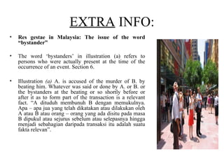 EXTRA INFO:
• Res gestae in Malaysia: The issue of the word
“bystander”
• The word ‘bystanders’ in illustration (a) refers to
persons who were actually present at the time of the
occurrence of an event. Section 6.
• Illustration (a) A. is accused of the murder of B. by
beating him. Whatever was said or done by A. or B. or
the bystanders at the beating or so shortly before or
after it as to form part of the transaction is a relevant
fact. “A dituduh membunuh B dengan memukulnya.
Apa – apa jua yang telah dikatakan atau dilakukan oleh
A atau B atau orang – orang yang ada disitu pada masa
B dipukul atau sejurus sebelum atau selepasnya hingga
menjadi sebahagian daripada transaksi itu adalah suatu
fakta relevan”.
 