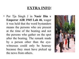 EXTRA INFO:
• Per Tja Singh J in Nasir Din v
Emperor AIR 1945 Lah 46, wager
it was held that the word bystanders
means the persons who are present
at the time of the beating and not
the persons who gather on the spot
after the beating. The remark made
by a person other than the eye-
witnesses could only be hearsay
because they must have picked up
the news from others.
 