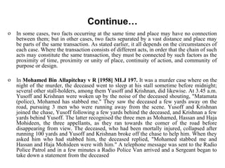 Continue…
o In some cases, two facts occurring at the same time and place may have no connection
between them; but in other cases, two facts separated by a vast distance and place may
be parts of the same transaction. As stated earlier, it all depends on the circumstances of
each case. Where the transaction consists of different acts, in order that the chain of such
acts may constitute the same transaction, they must be connected by such factors as the
proximity of time, proximity or unity of place, continuity of action, and community of
purpose or design.
o In Mohamed Bin Allapitchay v R [1958] MLJ 197. It was a murder case where on the
night of the murder, the deceased went to sleep at his stall sometime before midnight;
several other stall-holders, among them Yusoff and Krishnan, did likewise. At 3.45 a.m.
Yusoff and Krishnan were woken up by the noise of the deceased shouting, "Matamata
(police), Mohamed has stabbed me." They saw the deceased a few yards away on the
road, pursuing 3 men who were running away from the scene. Yusoff and Krishnan
joined the chase, Yusoff following a few yards behind the deceased, and Krishnan a few
yards behind Yusoff. The latter recognised the three men as Mohamed, Hassan and Haja
Mohideen, the three appellants, as they ran towards the corner of the road before
disappearing from view. The deceased, who had been mortally injured, collapsed after
running 100 yards and Yusoff and Krishnan broke off the chase to help him. When they
asked him who had stabbed him, the deceased replied, "Mohamed stabbed me and
Hassan and Haja Mohideen were with him." A telephone message was sent to the Radio
Police Patrol and in a few minutes a Radio Police Van arrived and a Sergeant began to
take down a statement from the deceased
 