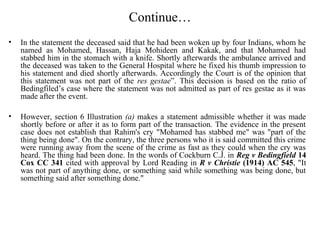 Continue…
• In the statement the deceased said that he had been woken up by four Indians, whom he
named as Mohamed, Hassan, Haja Mohideen and Kakak, and that Mohamed had
stabbed him in the stomach with a knife. Shortly afterwards the ambulance arrived and
the deceased was taken to the General Hospital where he fixed his thumb impression to
his statement and died shortly afterwards. Accordingly the Court is of the opinion that
this statement was not part of the res gestae”. This decision is based on the ratio of
Bedingfiled’s case where the statement was not admitted as part of res gestae as it was
made after the event.
• However, section 6 Illustration (a) makes a statement admissible whether it was made
shortly before or after it as to form part of the transaction. The evidence in the present
case does not establish that Rahim's cry "Mohamed has stabbed me" was "part of the
thing being done". On the contrary, the three persons who it is said committed this crime
were running away from the scene of the crime as fast as they could when the cry was
heard. The thing had been done. In the words of Cockburn C.J. in Reg v Bedingfield 14
Cox CC 341 cited with approval by Lord Reading in R v Christie (1914) AC 545, "It
was not part of anything done, or something said while something was being done, but
something said after something done."
 