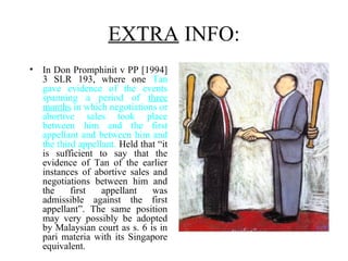 EXTRA INFO:
• In Don Promphinit v PP [1994]
3 SLR 193, where one Tan
gave evidence of the events
spanning a period of three
months in which negotiations or
abortive sales took place
between him and the first
appellant and between him and
the third appellant. Held that “it
is sufficient to say that the
evidence of Tan of the earlier
instances of abortive sales and
negotiations between him and
the first appellant was
admissible against the first
appellant”. The same position
may very possibly be adopted
by Malaysian court as s. 6 is in
pari materia with its Singapore
equivalent.
 