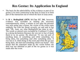 Res Gestae: Its Application In England
• The basis for the admissibility of the evidence as part of res
gestae is its close connection to the facts in issue as to form
part of the transaction out of which the facts in issue arose.
• In R v. Bedingfield (1879) 14 Cox CC 341, however,
evidence was excluded as lacking the necessary
contemporaneity where, a minute or two after the prisoner
was seen going into a house, the victim of the crime came
suddenly out with her throat severely cut and said to her
aunt "Oh, Aunt, see what Bedingfield has done to me!".
The words so uttered were excluded by Cockburn CJ either
as a dying declaration (because she was not in fear of death
then) or as res gestae. He observed: “It was not part of
anything done, or something said while something was
being done, but something said after something done. It
was not as if, while being in the room and while the act was
being done, she had said something which was heard”. This
means that the statement made by the victim before she
died was not admitted as part of the res gestae as it was
made after the event.
 