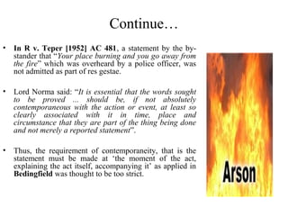Continue…
• In R v. Teper [1952] AC 481, a statement by the by-
stander that “Your place burning and you go away from
the fire” which was overheard by a police officer, was
not admitted as part of res gestae.
• Lord Norma said: “It is essential that the words sought
to be proved ... should be, if not absolutely
contemporaneous with the action or event, at least so
clearly associated with it in time, place and
circumstance that they are part of the thing being done
and not merely a reported statement”.
• Thus, the requirement of contemporaneity, that is the
statement must be made at ‘the moment of the act,
explaining the act itself, accompanying it’ as applied in
Bedingfield was thought to be too strict.
 