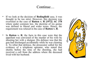 Continue…
• If we look at the decision of Bedingfield case, it was
thought to be too strict. However, this decision was
overruled in the case of Ratten v. R [1972] AC 378
where under common law, the doctrine of res gestae
was defined in liberal and wider terms. Hence, the
requirement was relaxed in the case of Ratten v. R.
• In Ratten v. R, the facts in this case were that the
appellant was convicted of the murder of his wife by
shooting her with a shotgun. His defence was that the
gun had discharged accidentally while he was cleaning
it. To rebut that defence, the prosecutor called for the
evidence of a telephone operator, who stated that
shortly before the time of the shooting, she had
received a call from the address where the deceased
lived with her husband.
 
