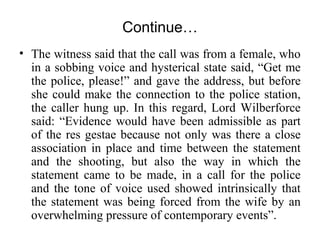 Continue…
• The witness said that the call was from a female, who
in a sobbing voice and hysterical state said, “Get me
the police, please!” and gave the address, but before
she could make the connection to the police station,
the caller hung up. In this regard, Lord Wilberforce
said: “Evidence would have been admissible as part
of the res gestae because not only was there a close
association in place and time between the statement
and the shooting, but also the way in which the
statement came to be made, in a call for the police
and the tone of voice used showed intrinsically that
the statement was being forced from the wife by an
overwhelming pressure of contemporary events”.
 