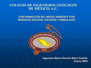 COLEGIO DE INGENIEROS GEÓLOGOS
         DE MÉXICO, A.C.

   CONTAMINACIÓN DEL MEDIO AMBIENTE POR
   RESIDUOS SÓLIDOS, ENVASES Y EMBALAJES




                  Ingeniero Mario Herrera Moro Castillo
                                           Enero 2005
 