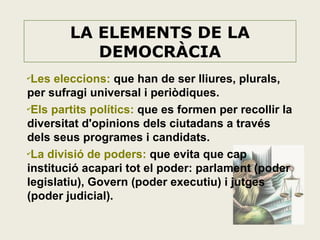 LA ELEMENTS DE LA
DEMOCRÀCIA
Les eleccions: que han de ser lliures, plurals,
per sufragi universal i periòdiques.
✔
Els partits polítics: que es formen per recollir la
diversitat d'opinions dels ciutadans a través
dels seus programes i candidats.
✔
La divisió de poders: que evita que cap
institució acapari tot el poder: parlament (poder
legislatiu), Govern (poder executiu) i jutges
(poder judicial).
✔

 