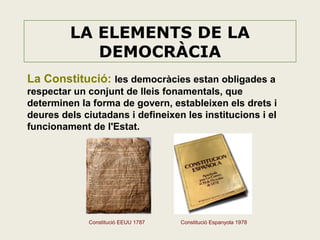 LA ELEMENTS DE LA
DEMOCRÀCIA
La Constitució: les democràcies estan obligades a
respectar un conjunt de lleis fonamentals, que
determinen la forma de govern, estableixen els drets i
deures dels ciutadans i defineixen les institucions i el
funcionament de l'Estat.

Constitució EEUU 1787

Constitució Espanyola 1978

 