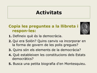 Activitats
Copia les preguntes a la llibreta i
respon-les:
1. Defineix què és la democràcia.
2. Qui era Solón? Quins canvis va incorporar en

la forma de govern de les polis gregues?

3. Quins són els elements de la democràcia?
4. Què estableixen les constitucions dels Estats

democràtics?

5. Busca una petita biografia d'en Montesquieu.

 