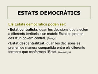 ESTATS DEMOCRÀTICS
Els Estats democràtics poden ser:
✔Estat centralista: quan les decisions que afecten
a diferents territoris d'un mateix Estat es prenen
des d'un govern central. (França)
✔Estat descentralitzat: quan les decisions es
prenen de manera compartida entre els diferents
territoris que conformen l'Estat. (Alemanya)

 