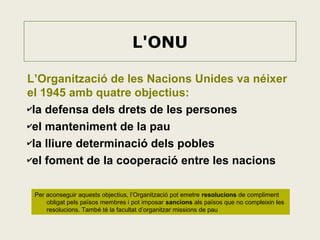 L'ONU
L’Organització de les Nacions Unides va néixer
el 1945 amb quatre objectius:
✔la defensa dels drets de les persones
✔el manteniment de la pau
✔la lliure determinació dels pobles
✔el foment de la cooperació entre les nacions
Per aconseguir aquests objectius, l’Organització pot emetre resolucions de compliment
obligat pels països membres i pot imposar sancions als països que no compleixin les
resolucions. També té la facultat d’organitzar missions de pau

 