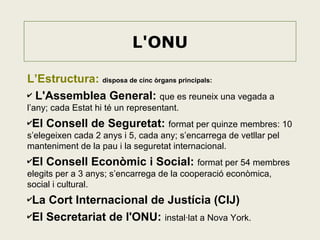 L'ONU
L’Estructura: disposa de cinc òrgans principals:
✔ L'Assemblea General: que es reuneix una vegada a
l’any; cada Estat hi té un representant.
✔El

Consell de Seguretat: format per quinze membres: 10

s’elegeixen cada 2 anys i 5, cada any; s’encarrega de vetllar pel
manteniment de la pau i la seguretat internacional.
✔El

Consell Econòmic i Social: format per 54 membres

elegits per a 3 anys; s’encarrega de la cooperació econòmica,
social i cultural.
✔La

Cort Internacional de Justícia (CIJ)
✔El Secretariat de l'ONU: instal·lat a Nova York.

 