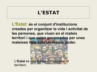 L'ESTAT
L'Estat: és el conjunt d'institucions
creades per organitzar la vida i activitat de
les persones, que viuen en el mateix
territori i que estan governades per unes
mateixes lleis sota un mateix poder.

L'Estat és una forma d'organitzar el
territori.

 
