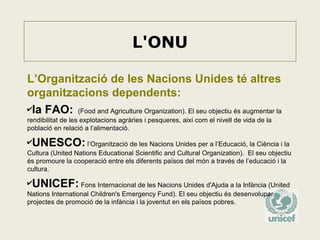 L'ONU
L’Organització de les Nacions Unides té altres
organitzacions dependents:
✔la FAO: (Food and Agriculture Organization). El seu objectiu és augmentar la
rendibilitat de les explotacions agràries i pesqueres, així com el nivell de vida de la
població en relació a l’alimentació.

✔UNESCO: l’Organització de les Nacions Unides per a l’Educació, la Ciència i la
Cultura (United Nations Educational Scientific and Cultural Organization). El seu objectiu
és promoure la cooperació entre els diferents països del món a través de l’educació i la
cultura.

✔UNICEF: Fons Internacional de les Nacions Unides d'Ajuda a la Infància (United
Nations International Children's Emergency Fund). El seu objectiu és desenvolupar
projectes de promoció de la infància i la joventut en els països pobres.

 