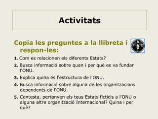 Activitats
Copia les preguntes a la llibreta i
respon-les:
1. Com es relacionen els diferents Estats?
2. Busca informació sobre quan i per què es va fundar

l'ONU.

3. Explica quina és l'estructura de l'ONU.
4. Busca informació sobre alguna de les organitzacions

dependents de l'ONU.

5. Contesta, pertanyen els teus Estats ficticis a l'ONU o

alguna altre organització Internacional? Quina i per
què?

 