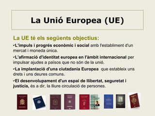 La Unió Europea (UE)
La UE té els següents objectius:
✔L'impuls

i progrés econòmic i social amb l'establiment d'un
mercat i moneda única.
✔L'afirmació

d'identitat europea en l'àmbit internacional per
impulsar ajudes a països que no són de la unió.
✔La

implantació d'una ciutadania Europea que estableix uns
drets i uns deures comuns.
✔El

desenvolupament d'un espai de llibertat, seguretat i
justícia, és a dir, la lliure circulació de persones.

 