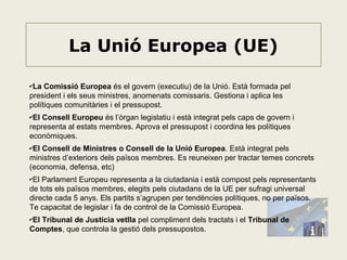La Unió Europea (UE)
✔La

Comissió Europea és el govern (executiu) de la Unió. Està formada pel
president i els seus ministres, anomenats comissaris. Gestiona i aplica les
polítiques comunitàries i el pressupost.
✔El

Consell Europeu és l’òrgan legislatiu i està integrat pels caps de govern i
representa al estats membres. Aprova el pressupost i coordina les polítiques
econòmiques.
✔El

Consell de Ministres o Consell de la Unió Europea. Està integrat pels
ministres d’exteriors dels països membres. Es reuneixen per tractar temes concrets
(economia, defensa, etc)
✔El

Parlament Europeu representa a la ciutadania i està compost pels representants
de tots els països membres, elegits pels ciutadans de la UE per sufragi universal
directe cada 5 anys. Els partits s’agrupen per tendències polítiques, no per països.
Te capacitat de legislar i fa de control de la Comissió Europea.
✔El

Tribunal de Justícia vetlla pel compliment dels tractats i el Tribunal de
Comptes, que controla la gestió dels pressupostos.

 