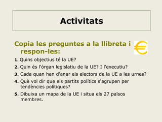 Activitats
Copia les preguntes a la llibreta i
respon-les:
1. Quins objectius té la UE?
2. Quin és l'òrgan legislatiu de la UE? I l'executiu?
3. Cada quan han d'anar els electors de la UE a les urnes?
4. Què vol dir que els partits polítics s'agrupen per

tendències polítiques?

5. Dibuixa un mapa de la UE i situa els 27 països

membres.

 