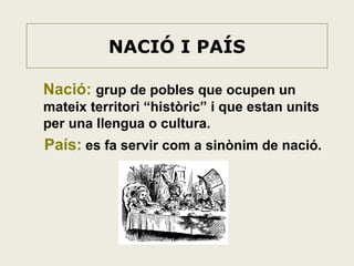 NACIÓ I PAÍS
Nació: grup de pobles que ocupen un
mateix territori “històric” i que estan units
per una llengua o cultura.

País: es fa servir com a sinònim de nació.

 