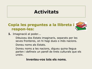 Activitats
Copia les preguntes a la llibreta i
respon-les:
1. Imaginació al poder...
•

•

•

Dibuixeu dos Estats imaginaris, separats per les
seves fronteres, on hi hagi dues o més nacions.
Doneu noms als Estats.
Doneu noms a les nacions, digueu quina llegua
parlen i defineix un parell de trets culturals que els
uneix.

Inventeu-vos tots els noms.

 