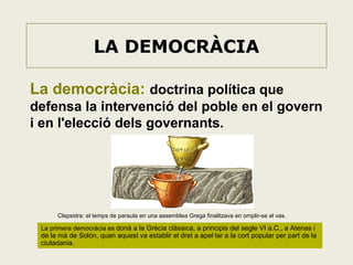 LA DEMOCRÀCIA
La democràcia: doctrina política que
defensa la intervenció del poble en el govern
i en l'elecció dels governants.

Clepsidra: el temps de paraula en una assemblea Grega finalitzava en omplir-se el vas.

La primera democràcia es donà a la Grècia clàssica, a principis del segle VI a.C., a Atenas i

de la mà de Solón, quan aquest va establir el dret a apel·lar a la cort popular per part de la
ciutadania.

 
