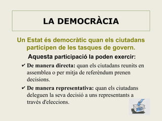 LA DEMOCRÀCIA
Un Estat és democràtic quan els ciutadans
participen de les tasques de govern.
Aquesta participació la poden exercir:
✔ De manera directa: quan els ciutadans reunits en

assemblea o per mitja de referèndum prenen
decisions.
✔ De manera representativa: quan els ciutadans
deleguen la seva decisió a uns representants a
través d'eleccions.

 