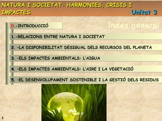 NATURA I SOCIETAT: HARMONIES, CRISIS I
IMPACTES
Unitat 3
0.-INTRODUCCIÓ

Índex general

1.-RELACIONS ENTRE NATURA I SOCIETAT
1
2. –LA DISPONIBILITAT DESIGUAL DELS RECURSOS DEL PLANETA
2
3. –ELS IMPACTES AMBIENTALS: L’AIGUA
3
4. –ELS IMPACTES AMBIENTALS: L’AIRE I LA VEGETACIÓ
4
5. –EL DESENVOLUPAMENT SOSTENIBLE I LA GESTIÓ DELS RESIDUS
5

1

 
