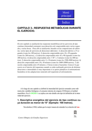 Menú
                                                              principal

                                                               Índice
CAPITULO 3.- RESPUESTAS METABÓLICAS DURANTE
EL EJERCICIO.




En este capítulo se analizarán las respuestas metabólicas de los ejercicios de tipo
continuo (intensidad constante) cuya duración esté comprendida entre varios segun-
dos y varias horas. Para ello se analizarán, basados en las competiciones de atletis-
mo, varios tipos de ejercicios de duraciones diferentes: 1) duración inferior a 15 se-
gundos (como los 100 metros), 2) duración comprendida entre 16 y 39 segundos
(como los 200 metros), y 3) duración comprendida entre 45 y 90 segundos (como los
400 metros), 4) duración comprendida entre 1’30” y 3 minutos (como los 800 me-
tros), 5) duración comprendida entre 3 y 10 minutos (como los 1500-3000 metros), 6)
duración comprendida entre 10 y 30 minutos (como los 5000-10000 metros), 7) du-
ración comprendida entre 45 minutos y 3 horas (como el maratón). Conocer lo que
ocurre en el interior del organismo cuando se están realizando ejercicios de distintas
duraciones e intensidades es muy importante si se quiere planificar el entrenamiento
basándose en las adaptaciones naturales del organismo al entrenamiento.




    A lo largo de este capítulo se definirá la intensidad del ejercicio tomando como refe-
rencia dos variables biológicas: el consumo máximo de oxígeno (VO2max) y el umbral
anaeróbico. En el ANEXO 1 se explica con más detalle este tipo de definición de la inten-
sidad del ejercicio.

1. Descriptiva energética del ejercicio de tipo continuo cu-
ya duración es menor de 15” (Ejemplo: 100 metros).
        Newsholme (1986) señala que la mejor manera de entender la evolución del me-




Centro Olímpico de Estudios Superiores
 