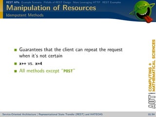 REST APIs Example Scenario Pitfalls of REST Design More Leveraging HTTP REST Examples

Manipulation of Resources
Idempotent Methods

Guarantees that the client can repeat the request
when it’s not certain
x++ vs. x=4
All methods except “POST”

Service-Oriented Architecture | Representational State Transfer (REST) and HATEOAS

18/84

 