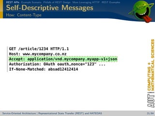 REST APIs Example Scenario Pitfalls of REST Design More Leveraging HTTP REST Examples

Self-Descriptive Messages
How: Content-Type

GET /article/1234 HTTP/1.1
Host: www.mycompany.co.nz
Accept: application/vnd.mycompany.myapp-v1+json
Authorization: OAuth oauth_nonce=123 ...
If-None-Matched: absad12412414

Service-Oriented Architecture | Representational State Transfer (REST) and HATEOAS

21/84

 