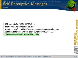 REST APIs Example Scenario Pitfalls of REST Design More Leveraging HTTP REST Examples

Self-Descriptive Messages
When

GET /article/1234 HTTP/1.1
Host: www.mycompany.co.nz
Accept: application/vnd.mycompany.myapp-v1+json
Authorization: OAuth oauth_nonce=123 ...
If-None-Matched: absad12412414

Service-Oriented Architecture | Representational State Transfer (REST) and HATEOAS

24/84

 