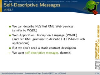 REST APIs Example Scenario Pitfalls of REST Design More Leveraging HTTP REST Examples

Self-Descriptive Messages
WADL?

We can describe RESTful XML Web Services
(similar to WSDL)
Web Application Description Language (WADL)
(another XML grammar to describe HTTP-based web
applications)
But we don’t need a static contract description
→ We want self-descriptive messages, dammit!

Service-Oriented Architecture | Representational State Transfer (REST) and HATEOAS

27/84

 