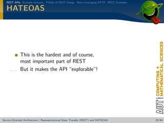REST APIs Example Scenario Pitfalls of REST Design More Leveraging HTTP REST Examples

HATEOAS

This is the hardest and of course,
most important part of REST
. . . But it makes the API “explorable”!

Service-Oriented Architecture | Representational State Transfer (REST) and HATEOAS

29/84

 